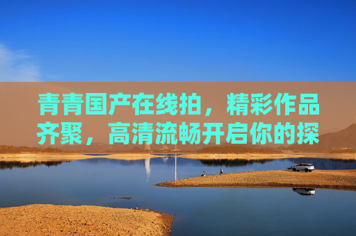 青青国产在线拍，精彩作品齐聚，高清流畅开启你的探索之旅！青青国产在线拍，高清流畅探索之旅