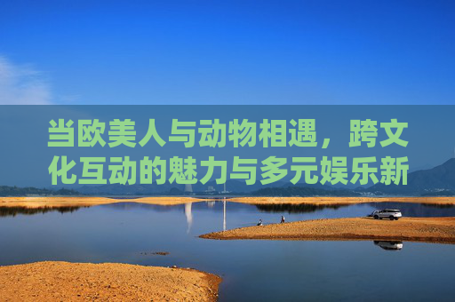 当欧美人与动物相遇,跨文化互动的魅力与多元娱乐新体验,欧美跨文化动物互动,魅力与新体验 当欧美人与动物相遇,跨文化互动的魅力与多元娱乐新体验,欧美跨文化动物互动,魅力与新体验