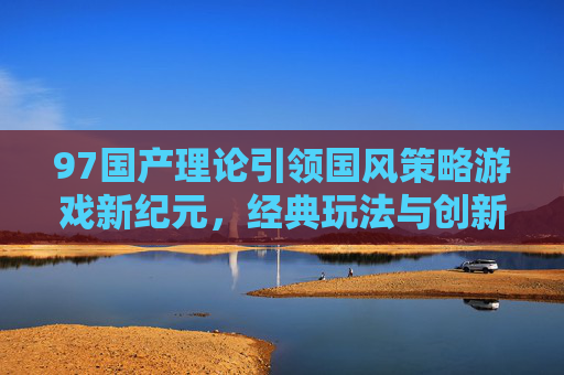 97国产理论引领国风策略游戏新纪元,经典玩法与创新体验的融合之道,97国产理论引领国风策略游戏新纪元,经典玩法与创新体验融合之道 97国产理论引领国风策略游戏新纪元,经典玩法与创新体验的融合之道,97国产理论引领国风策略游戏新纪元,经典玩法与创新体验融合之道