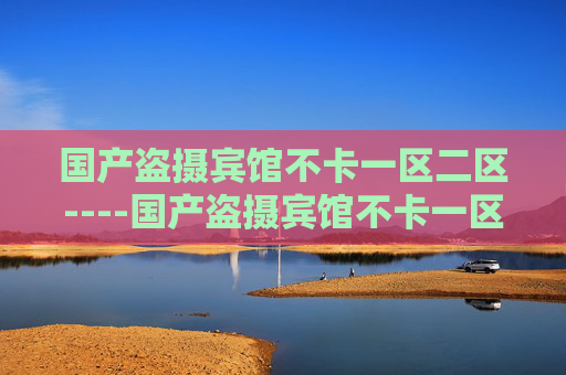 国产盗摄宾馆不卡一区二区----国产盗摄宾馆不卡一区二区国产精品,宾馆场景一区二区高清流畅体验,国产盗摄宾馆一区二区高清流畅精品 国产盗摄宾馆不卡一区二区----国产盗摄宾馆不卡一区二区国产精品,宾馆场景一区二区高清流畅体验,国产盗摄宾馆一区二区高清流畅精品
