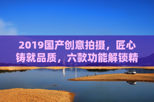 2019国产创意拍摄,匠心铸就品质,六款功能解锁精彩记录,2019国产匠心六功能,解锁创意拍摄精彩记录 2019国产创意拍摄,匠心铸就品质,六款功能解锁精彩记录,2019国产匠心六功能,解锁创意拍摄精彩记录