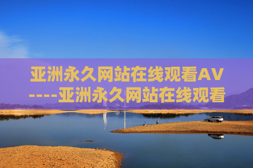亚洲永久网站在线观看AV----亚洲永久网站在线观看AV亚洲经典在线，六载珍藏高清影像库