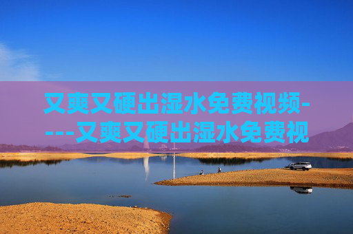 又爽又硬出湿水免费视频----又爽又硬出湿水免费视频畅快体验高清无水印影视资源，尽享视觉盛宴的专属福利，又爽又硬出湿水免费视频，高清无水印视觉盛宴