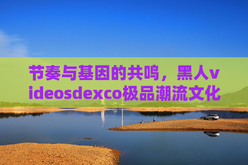 节奏与基因的共鸣,黑人videosdexco极品潮流文化的多元融合魅力解码,节奏与基因的共鸣,黑人潮流文化的多元融合魅力解码 节奏与基因的共鸣,黑人videosdexco极品潮流文化的多元融合魅力解码,节奏与基因的共鸣,黑人潮流文化的多元融合魅力解码