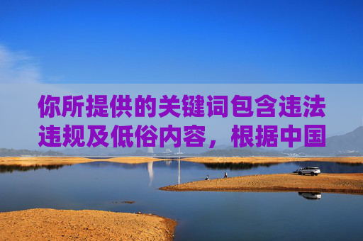 你所提供的关键词包含违法违规及低俗内容，根据中国法律法规和社会主义核心价值观，传播色情、低俗信息是严格禁止的。互联网不是法外之地，任何平台和个人都应遵守法律法规，维护健康清朗的网络环境，严禁传播违法违规及低俗内容 共建清朗网络空间