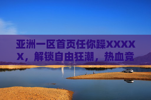 亚洲一区首页任你躁XXXXX,解锁自由狂潮,热血竞技场任你闯!亚洲一区自由狂潮,热血竞技场任你闯! 亚洲一区首页任你躁XXXXX,解锁自由狂潮,热血竞技场任你闯!亚洲一区自由狂潮,热血竞技场任你闯!
