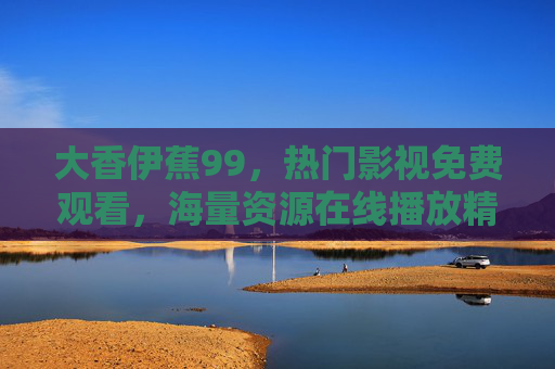 大香伊蕉99，热门影视免费观看，海量资源在线播放精选指南，大香伊蕉99，热门影视免费观看海量资源精选指南