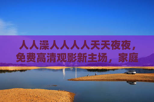 人人澡人人人人天天夜夜，免费高清观影新主场，家庭影院沉浸体验不打烊，免费高清家庭影院沉浸体验不打烊