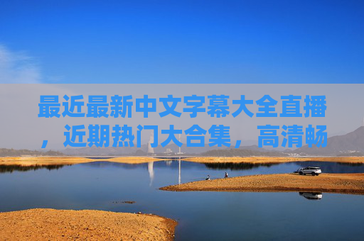 最近最新中文字幕大全直播,近期热门大合集,高清畅享追剧新体验,最新热门中文字幕直播大合集,高清畅享追剧新体验 最近最新中文字幕大全直播,近期热门大合集,高清畅享追剧新体验,最新热门中文字幕直播大合集,高清畅享追剧新体验