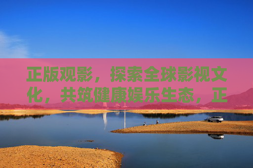 正版观影,探索全球影视文化,共筑健康娱乐生态,正版观影探索全球影视文化,共筑健康娱乐生态 正版观影,探索全球影视文化,共筑健康娱乐生态,正版观影探索全球影视文化,共筑健康娱乐生态