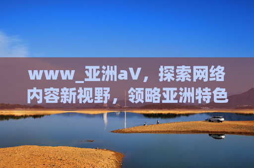 www_亚洲а∨，探索网络内容新视野，领略亚洲特色文化风采，亚洲网络新视野，探索特色文化风采