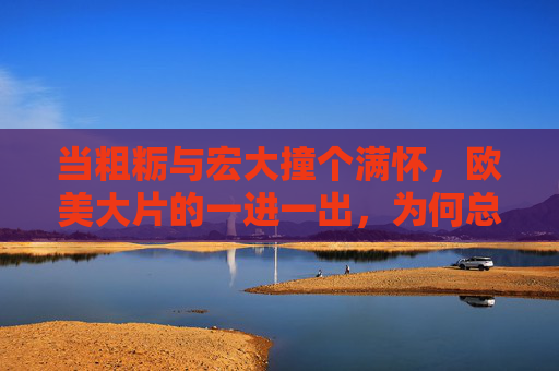 当粗粝与宏大撞个满怀,欧美大片的一进一出,为何总能扣人心弦?粗粝与宏大碰撞,欧美大片的扣心弦力量 当粗粝与宏大撞个满怀,欧美大片的一进一出,为何总能扣人心弦?粗粝与宏大碰撞,欧美大片的扣心弦力量