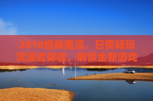 2018经典重温，日夜畅玩沉浸式体验，解锁全新游戏功能，2018经典重温，沉浸畅玩解锁全新游戏功能