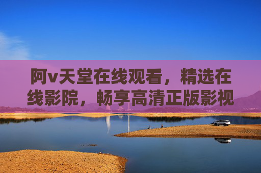 阿v天堂在线观看，精选在线影院，畅享高清正版影视盛宴，阿v天堂在线影院，精选高清正版影视盛宴