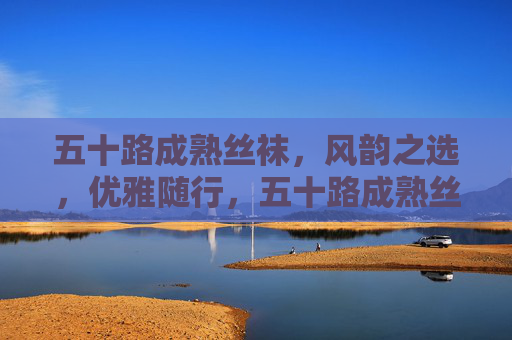 五十路成熟丝袜,风韵之选,优雅随行,五十路成熟丝袜,风韵优雅之选 五十路成熟丝袜,风韵之选,优雅随行,五十路成熟丝袜,风韵优雅之选