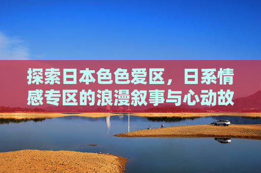 探索日本色色爱区，日系情感专区的浪漫叙事与心动故事集锦，探索日本浪漫，日系情感叙事与心动故事集锦