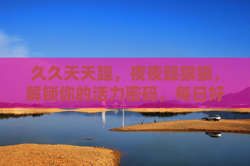 久久天天躁，夜夜躁狠狠，解锁你的活力密码，每日好心情不缺席，每日活力躁不停，好心情天天见