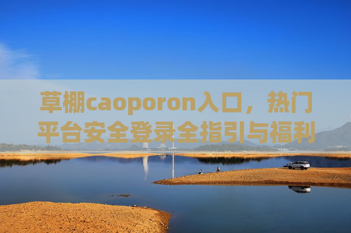 草棚caoporon入口,热门平台安全登录全指引与福利活动深度解析,草棚caoporon入口,安全登录全指引与福利活动深度解析 草棚caoporon入口,热门平台安全登录全指引与福利活动深度解析,草棚caoporon入口,安全登录全指引与福利活动深度解析