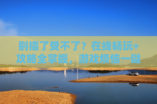 别插了受不了?在线畅玩+攻略全掌握,游戏烦恼一键清零!别插了!在线畅玩攻略全掌握,游戏烦恼一键清零 别插了受不了?在线畅玩+攻略全掌握,游戏烦恼一键清零!别插了!在线畅玩攻略全掌握,游戏烦恼一键清零
