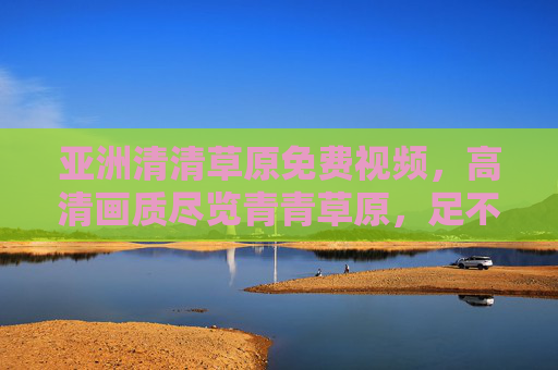 亚洲清清草原免费视频，高清画质尽览青青草原，足不出户畅享自然之美，亚洲清清草原免费高清视频，足不出户畅享自然之美