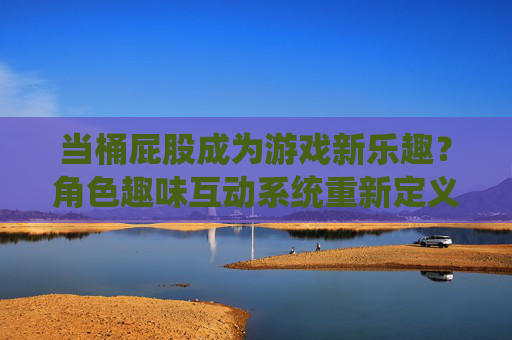 当桶屁股成为游戏新乐趣?角色趣味互动系统重新定义玩家体验,趣味互动桶屁股,角色系统重新定义游戏体验 当桶屁股成为游戏新乐趣?角色趣味互动系统重新定义玩家体验,趣味互动桶屁股,角色系统重新定义游戏体验