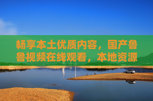 畅享本土优质内容,国产鲁鲁视频在线观看,本地资源高清流畅无卡顿 畅享本土优质内容,国产鲁鲁视频在线观看,本地资源高清流畅无卡顿