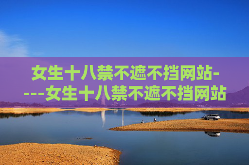 女生十八禁不遮不挡网站----女生十八禁不遮不挡网站高清影视资源，全网热门最新内容一网打尽