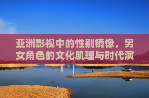 亚洲影视中的性别镜像,男女角色的文化肌理与时代演进,亚洲影视男女角色的性别镜像,文化肌理与时代演进 亚洲影视中的性别镜像,男女角色的文化肌理与时代演进,亚洲影视男女角色的性别镜像,文化肌理与时代演进
