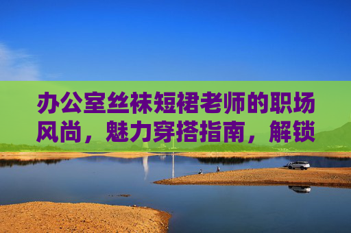 办公室丝袜短裙老师的职场风尚,魅力穿搭指南,解锁时尚职场密码,老师职场风尚,丝袜短裙穿搭指南与时尚密码 办公室丝袜短裙老师的职场风尚,魅力穿搭指南,解锁时尚职场密码,老师职场风尚,丝袜短裙穿搭指南与时尚密码