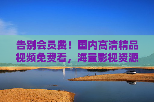告别会员费!国内高清精品视频免费看,海量影视资源畅享不停,视听盛宴随时开启,告别会员费,国内高清海量影视免费看 告别会员费!国内高清精品视频免费看,海量影视资源畅享不停,视听盛宴随时开启,告别会员费,国内高清海量影视免费看