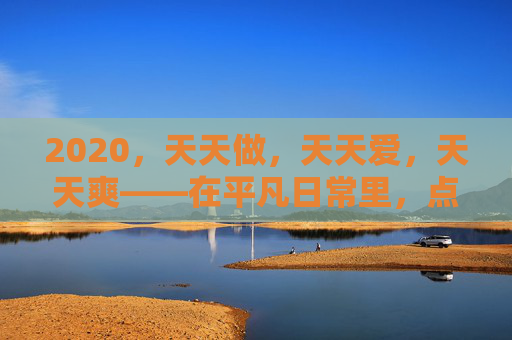2020,天天做,天天爱,天天爽——在平凡日常里,点燃激情,尽享生活欢愉,2020,天天热爱,日常欢愉 2020,天天做,天天爱,天天爽——在平凡日常里,点燃激情,尽享生活欢愉,2020,天天热爱,日常欢愉