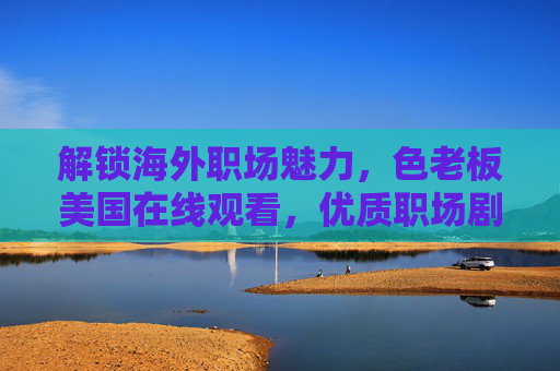 解锁海外职场魅力,色老板美国在线观看,优质职场剧陪你追不停!解锁海外职场魅力,美国优质职场剧在线追不停! 解锁海外职场魅力,色老板美国在线观看,优质职场剧陪你追不停!解锁海外职场魅力,美国优质职场剧在线追不停!