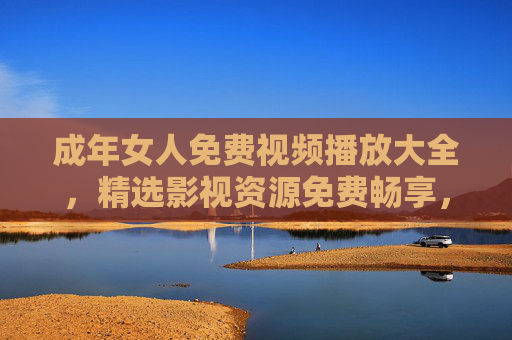 成年女人免费视频播放大全,精选影视资源免费畅享,解锁你的专属休闲时光,成年女人免费精选视频,畅享专属休闲影视时光 成年女人免费视频播放大全,精选影视资源免费畅享,解锁你的专属休闲时光,成年女人免费精选视频,畅享专属休闲影视时光