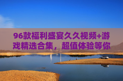 96款福利盛宴久久视频+游戏精选合集,超值体验等你解锁!96款福利视频游戏精选合集,超值体验等你解锁 96款福利盛宴久久视频+游戏精选合集,超值体验等你解锁!96款福利视频游戏精选合集,超值体验等你解锁