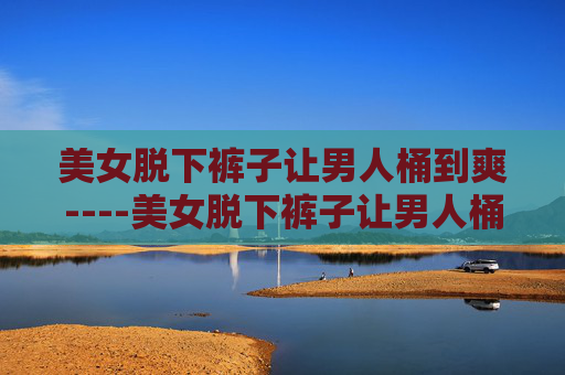 美女脱下裤子让男人桶到爽----美女脱下裤子让男人桶到爽揭秘极致体验:独特互动方式带来的全新乐趣探索 美女脱下裤子让男人桶到爽----美女脱下裤子让男人桶到爽揭秘极致体验:独特互动方式带来的全新乐趣探索