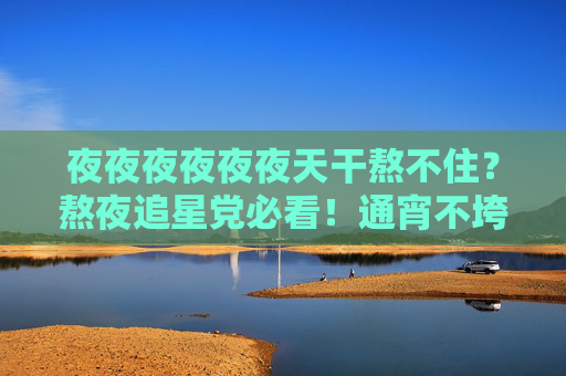 夜夜夜夜夜夜天干熬不住?熬夜追星党必看!通宵不垮的娱乐秘籍大公开,熬夜追星党必看,通宵不垮的娱乐秘籍 夜夜夜夜夜夜天干熬不住?熬夜追星党必看!通宵不垮的娱乐秘籍大公开,熬夜追星党必看,通宵不垮的娱乐秘籍