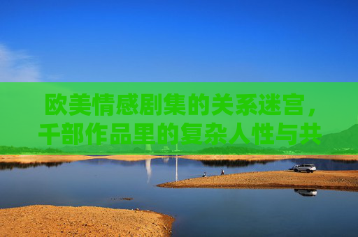 欧美情感剧集的关系迷宫,千部作品里的复杂人性与共鸣密码,欧美情感剧集,关系迷宫里的人性共鸣密码 欧美情感剧集的关系迷宫,千部作品里的复杂人性与共鸣密码,欧美情感剧集,关系迷宫里的人性共鸣密码
