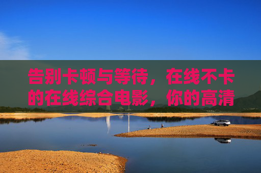 告别卡顿与等待,在线不卡的在线综合电影,你的高清极速观影新选择!告别卡顿,高清极速在线综合电影新选择 告别卡顿与等待,在线不卡的在线综合电影,你的高清极速观影新选择!告别卡顿,高清极速在线综合电影新选择