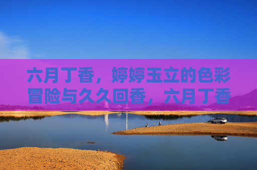 六月丁香,婷婷玉立的色彩冒险与久久回香,六月丁香,婷婷玉立的色彩冒险与久久回香 六月丁香,婷婷玉立的色彩冒险与久久回香,六月丁香,婷婷玉立的色彩冒险与久久回香