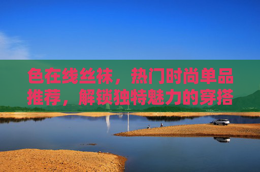 色在线丝袜，热门时尚单品推荐，解锁独特魅力的穿搭密码，色彩丝袜时尚，热门单品解锁魅力穿搭密码