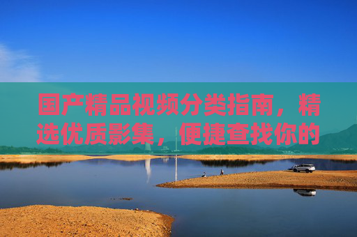 国产精品视频分类指南,精选优质影集,便捷查找你的心头好,国产精品影集分类指南,精选优质,便捷选心头好 国产精品视频分类指南,精选优质影集,便捷查找你的心头好,国产精品影集分类指南,精选优质,便捷选心头好
