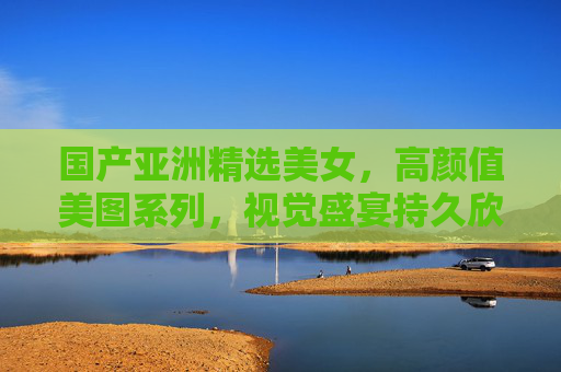 国产亚洲精选美女,高颜值美图系列,视觉盛宴持久欣赏,亚洲精选国产高颜值美图 视觉盛宴 国产亚洲精选美女,高颜值美图系列,视觉盛宴持久欣赏,亚洲精选国产高颜值美图 视觉盛宴