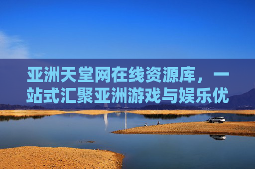 亚洲天堂网在线资源库,一站式汇聚亚洲游戏与娱乐优质内容,亚洲天堂网,一站式亚洲游戏娱乐优质资源库 亚洲天堂网在线资源库,一站式汇聚亚洲游戏与娱乐优质内容,亚洲天堂网,一站式亚洲游戏娱乐优质资源库