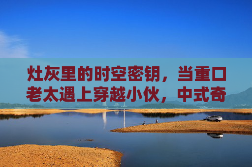 灶灰里的时空密钥,当重口老太遇上穿越小伙,中式奇幻祖孙冒险记,灶灰时空钥,重口老太与穿越小伙的中式祖孙冒险记 灶灰里的时空密钥,当重口老太遇上穿越小伙,中式奇幻祖孙冒险记,灶灰时空钥,重口老太与穿越小伙的中式祖孙冒险记