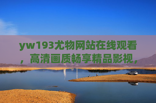 yw193尤物网站在线观看，高清画质畅享精品影视，精彩内容触手可及，yw193尤物网站，在线观看高清精品影视，精彩内容触手可及