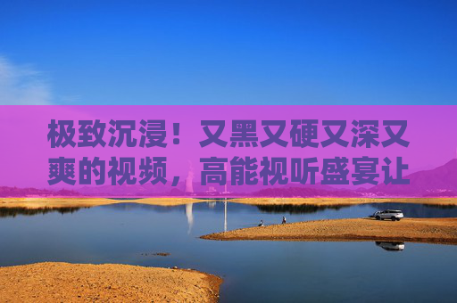 极致沉浸!又黑又硬又深又爽的视频,高能视听盛宴让你欲罢不能,极致沉浸!高能硬核视听爽感盛宴,欲罢不能 极致沉浸!又黑又硬又深又爽的视频,高能视听盛宴让你欲罢不能,极致沉浸!高能硬核视听爽感盛宴,欲罢不能