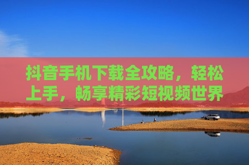 抖音手机下载全攻略，轻松上手，畅享精彩短视频世界，抖音手机下载全攻略，轻松上手畅享精彩短视频世界