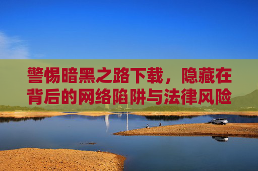 警惕暗黑之路下载，隐藏在背后的网络陷阱与法律风险，警惕暗黑之路下载，网络陷阱与法律风险并存