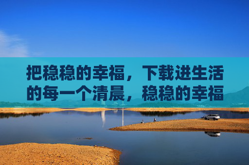 把稳稳的幸福,下载进生活的每一个清晨,稳稳的幸福,下载进每个清晨 把稳稳的幸福,下载进生活的每一个清晨,稳稳的幸福,下载进每个清晨