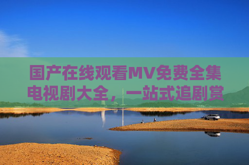 国产在线观看MV免费全集电视剧大全,一站式追剧赏乐新体验,国产一站式追剧赏乐平台,免费全集MV电视剧大全 国产在线观看MV免费全集电视剧大全,一站式追剧赏乐新体验,国产一站式追剧赏乐平台,免费全集MV电视剧大全